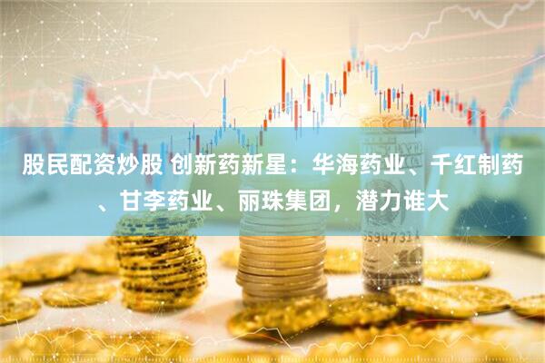 股民配资炒股 创新药新星：华海药业、千红制药、甘李药业、丽珠集团，潜力谁大
