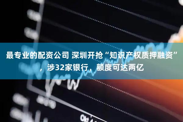 最专业的配资公司 深圳开抢“知识产权质押融资”，涉32家银行，额度可达两亿