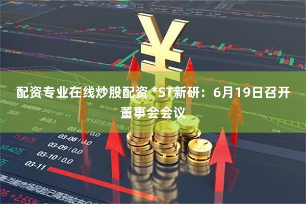 配资专业在线炒股配资 *ST新研：6月19日召开董事会会议