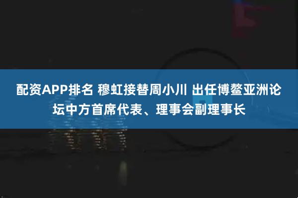 配资APP排名 穆虹接替周小川 出任博鳌亚洲论坛中方首席代表、理事会副理事长