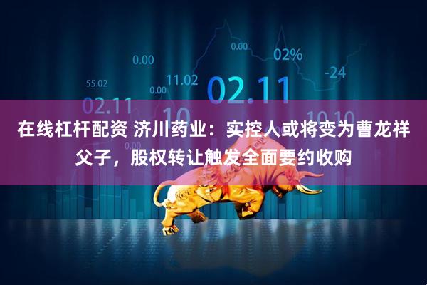 在线杠杆配资 济川药业：实控人或将变为曹龙祥父子，股权转让触发全面要约收购