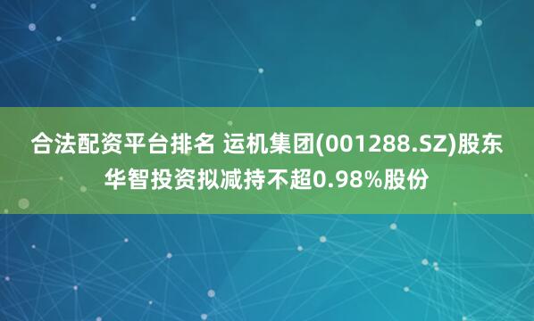 合法配资平台排名 运机集团(001288.SZ)股东华智投资拟减持不超0.98%股份