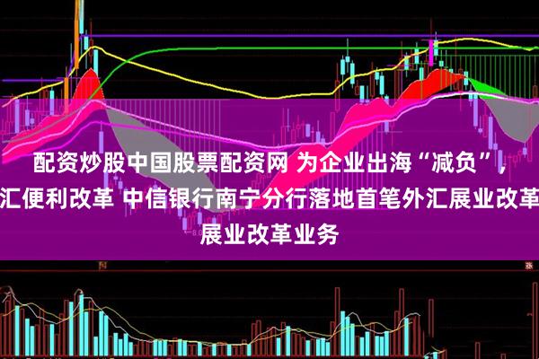 配资炒股中国股票配资网 为企业出海“减负”，助外汇便利改革 中信银行南宁分行落地首笔外汇展业改革业务