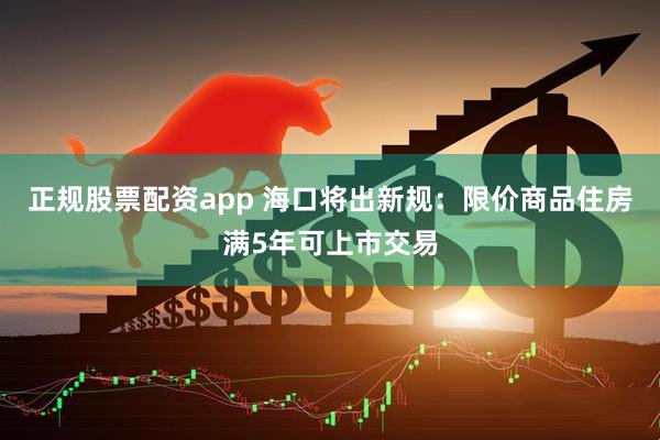 正规股票配资app 海口将出新规：限价商品住房满5年可上市交易