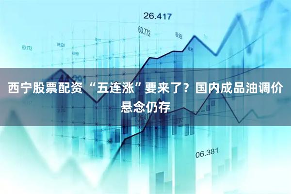 西宁股票配资 “五连涨”要来了？国内成品油调价悬念仍存