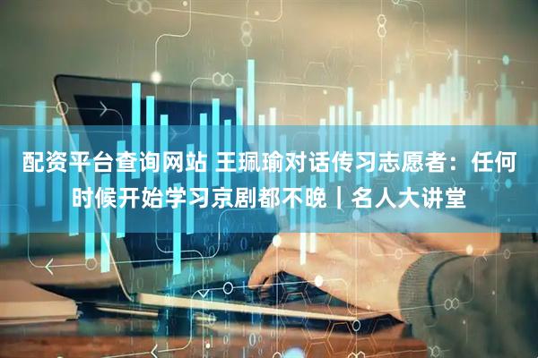 配资平台查询网站 王珮瑜对话传习志愿者：任何时候开始学习京剧都不晚｜名人大讲堂