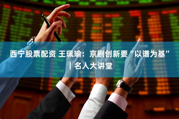 西宁股票配资 王珮瑜：京剧创新要“以谱为基”｜名人大讲堂