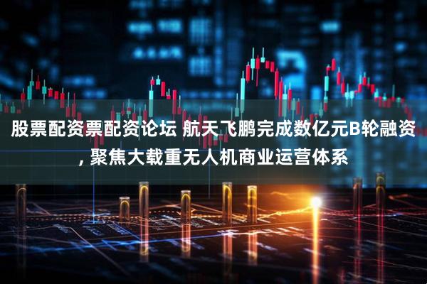 股票配资票配资论坛 航天飞鹏完成数亿元B轮融资, 聚焦大载重无人机商业运营体系