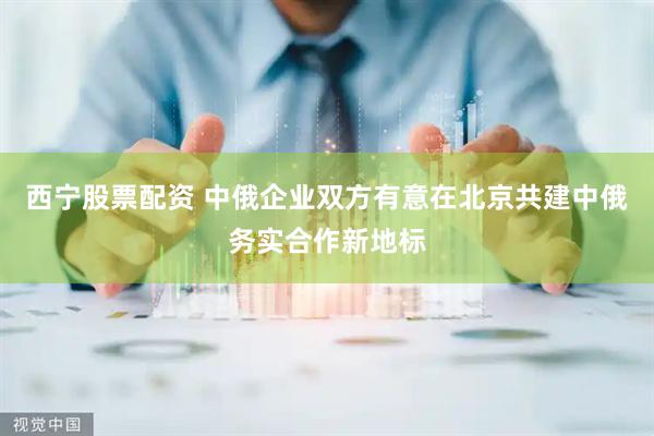 西宁股票配资 中俄企业双方有意在北京共建中俄务实合作新地标