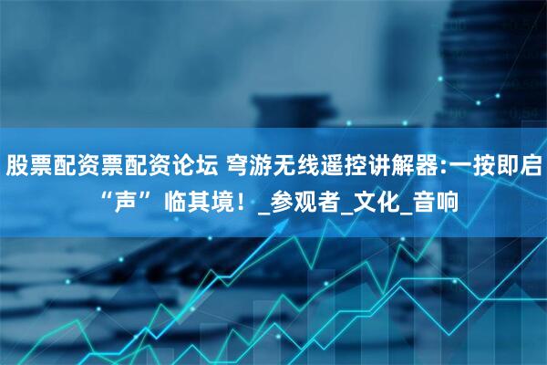 股票配资票配资论坛 穹游无线遥控讲解器:一按即启 “声” 临其境！_参观者_文化_音响