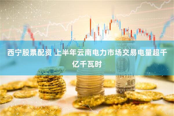 西宁股票配资 上半年云南电力市场交易电量超千亿千瓦时