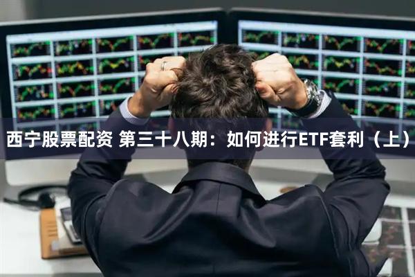 西宁股票配资 第三十八期：如何进行ETF套利（上）
