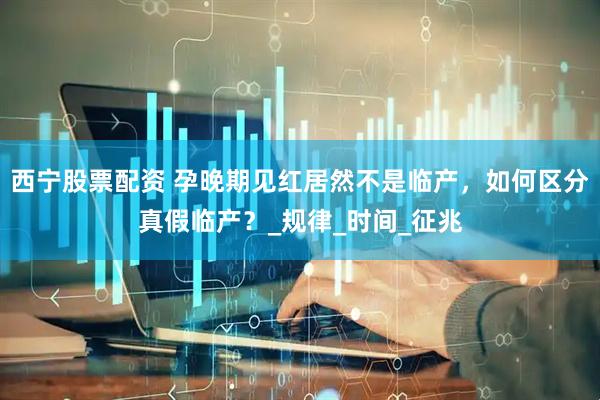 西宁股票配资 孕晚期见红居然不是临产，如何区分真假临产？_规律_时间_征兆