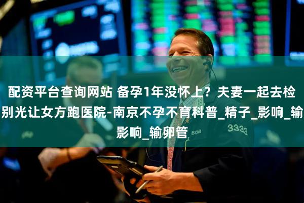 配资平台查询网站 备孕1年没怀上？夫妻一起去检查，别光让女方跑医院-南京不孕不育科普_精子_影响_输卵管