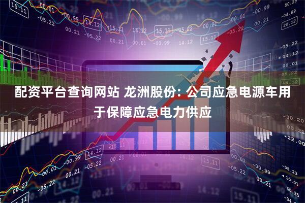 配资平台查询网站 龙洲股份: 公司应急电源车用于保障应急电力供应