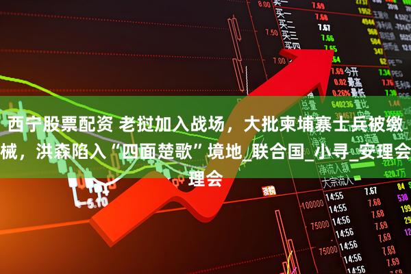 西宁股票配资 老挝加入战场，大批柬埔寨士兵被缴械，洪森陷入“四面楚歌”境地_联合国_小寻_安理会