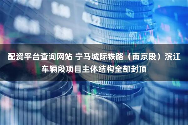 配资平台查询网站 宁马城际铁路（南京段）滨江车辆段项目主体结构全部封顶