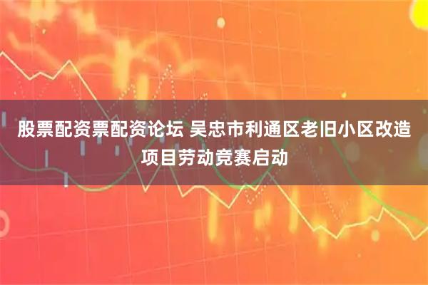 股票配资票配资论坛 吴忠市利通区老旧小区改造项目劳动竞赛启动