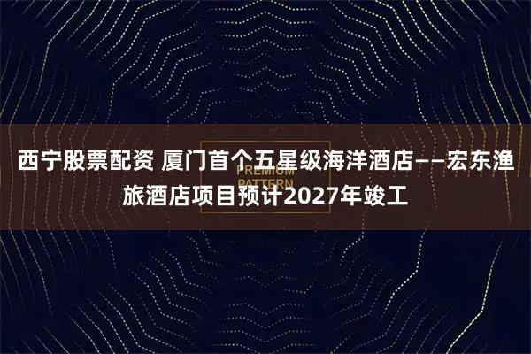 西宁股票配资 厦门首个五星级海洋酒店——宏东渔旅酒店项目预计2027年竣工
