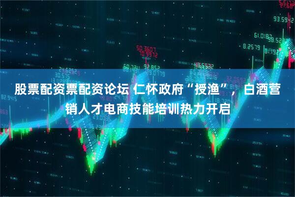 股票配资票配资论坛 仁怀政府“授渔”，白酒营销人才电商技能培训热力开启