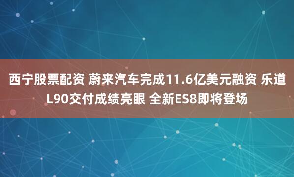 西宁股票配资 蔚来汽车完成11.6亿美元融资 乐道L90交付成绩亮眼 全新ES8即将登场