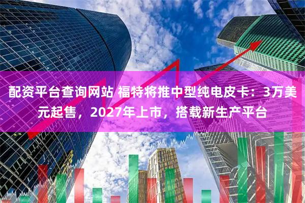 配资平台查询网站 福特将推中型纯电皮卡：3万美元起售，2027年上市，搭载新生产平台