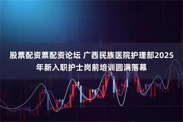 股票配资票配资论坛 广西民族医院护理部2025年新入职护士岗前培训圆满落幕
