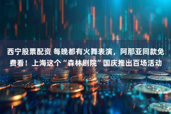 西宁股票配资 每晚都有火舞表演，阿那亚同款免费看！上海这个“森林剧院”国庆推出百场活动