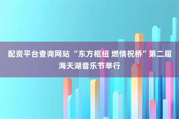 配资平台查询网站 “东方枢纽 燃情祝桥”第二届海天湖音乐节举行