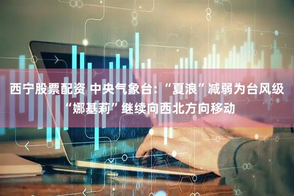 西宁股票配资 中央气象台: “夏浪”减弱为台风级 “娜基莉”继续向西北方向移动