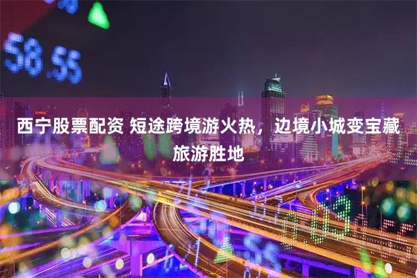 西宁股票配资 短途跨境游火热，边境小城变宝藏旅游胜地