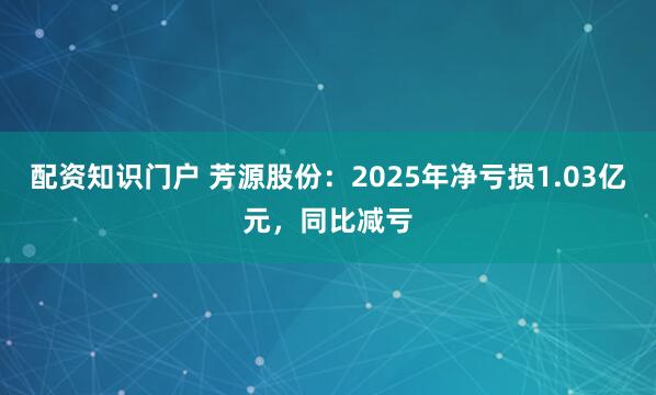 配资知识门户 芳源股份：2025年净亏损1.03亿元，同比减亏