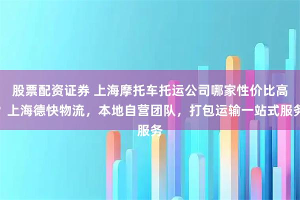 股票配资证券 上海摩托车托运公司哪家性价比高？上海德快物流，本地自营团队，打包运输一站式服务
