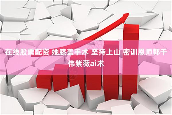 在线股票配资 她膝盖手术 坚持上山 密训恩师郭千伟紫薇ai术