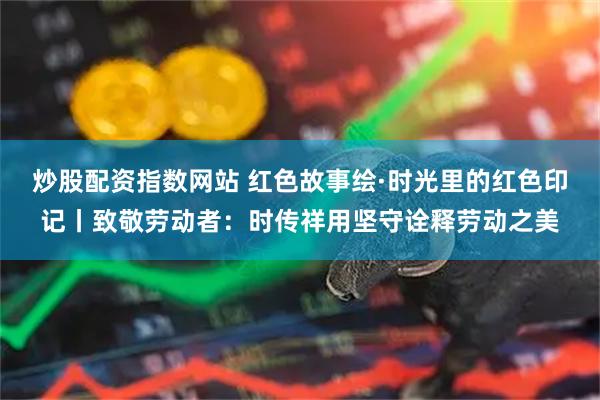 炒股配资指数网站 红色故事绘·时光里的红色印记丨致敬劳动者：时传祥用坚守诠释劳动之美