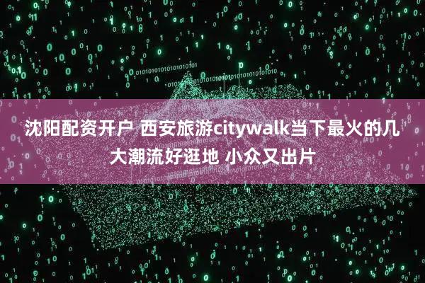 沈阳配资开户 西安旅游citywalk当下最火的几大潮流好逛地 小众又出片