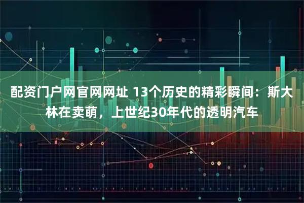 配资门户网官网网址 13个历史的精彩瞬间：斯大林在卖萌，上世纪30年代的透明汽车