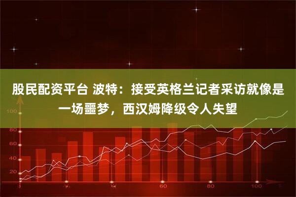 股民配资平台 波特：接受英格兰记者采访就像是一场噩梦，西汉姆降级令人失望