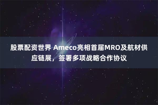 股票配资世界 Ameco亮相首届MRO及航材供应链展，签署多项战略合作协议