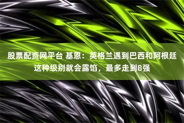 股票配资网平台 基恩：英格兰遇到巴西和阿根廷这种级别就会露馅，最多走到8强
