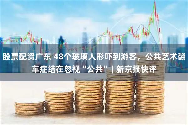 股票配资广东 48个玻璃人形吓到游客，公共艺术翻车症结在忽视“公共” | 新京报快评