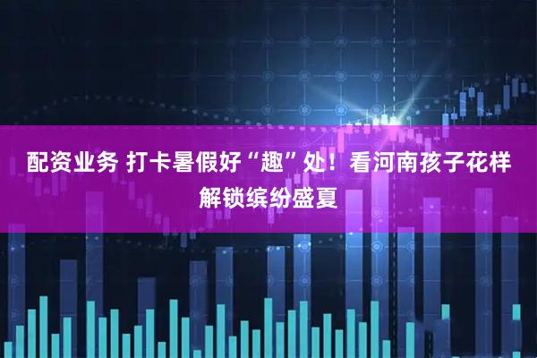配资业务 打卡暑假好“趣”处！看河南孩子花样解锁缤纷盛夏