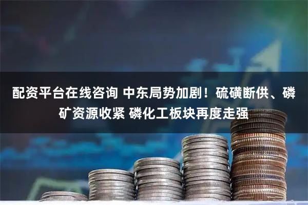 配资平台在线咨询 中东局势加剧！硫磺断供、磷矿资源收紧 磷化工板块再度走强